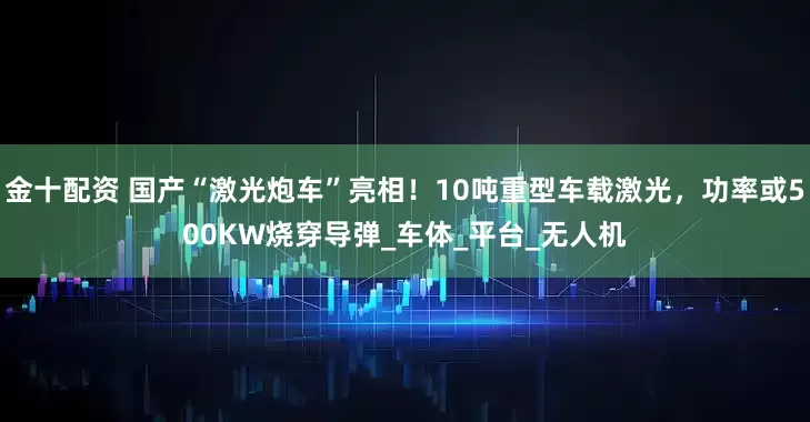 金十配資 國產“激光炮車”亮相!10噸重型車載激光,功率或500KW燒穿導彈_車體_平臺_無人機