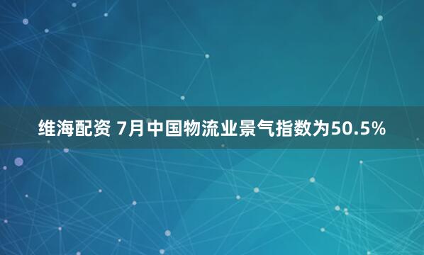 維海配資 7月中國物流業景氣指數為50.5%