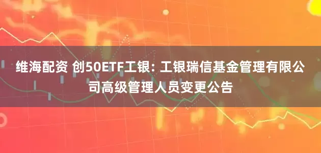 維海配資 創50ETF工銀: 工銀瑞信基金管理有限公司高級管理人員變更公告