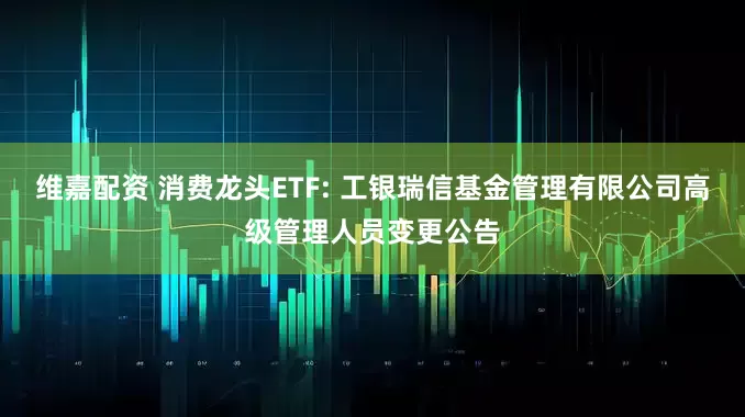 維嘉配資 消費龍頭ETF: 工銀瑞信基金管理有限公司高級管理人員變更公告