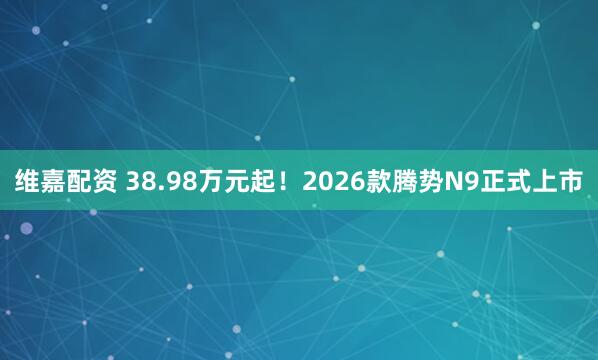 維嘉配資 38.98萬元起！2026款騰勢(shì)N9正式上市